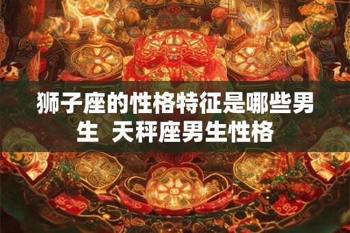 狮子座的性格特征是哪些男生  天秤座男生性格