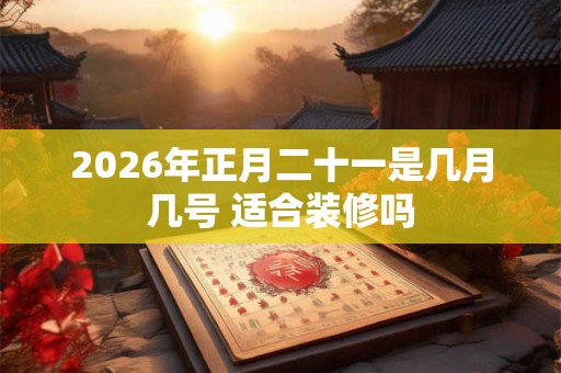 2026年正月二十一是几月几号 适合装修吗 2026年正月二十一是几月几号 适合装修吗