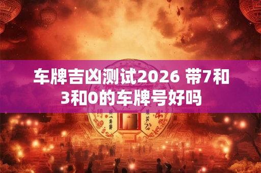 车牌吉凶测试2026 带7和3和0的车牌号好吗