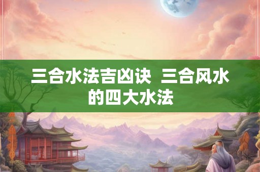 三合水法吉凶诀  三合风水的四大水法
