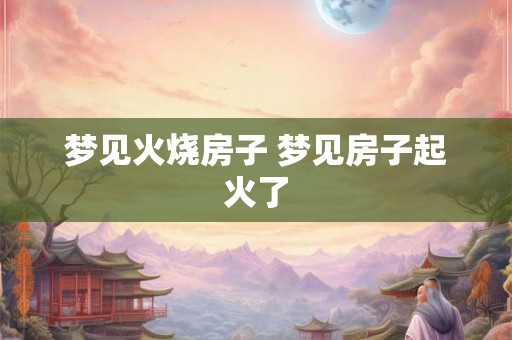 梦见火烧房子 梦见房子起火了 梦见火烧房子 梦见房子起火了