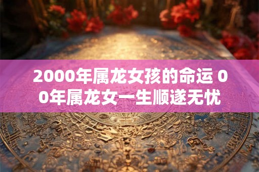 2000年属龙女孩的命运 00年属龙女一生顺遂无忧 2000年属龙女孩的命运 00年属龙女一生顺遂无忧