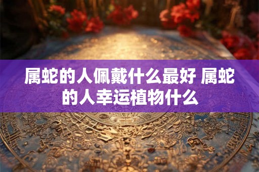 属蛇的人佩戴什么最好 属蛇的人幸运植物什么 属蛇的人佩戴什么最好 属蛇的人幸运植物什么
