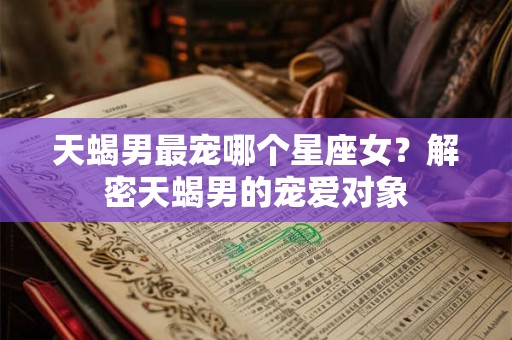 天蝎男最宠哪个星座女？解密天蝎男的宠爱对象