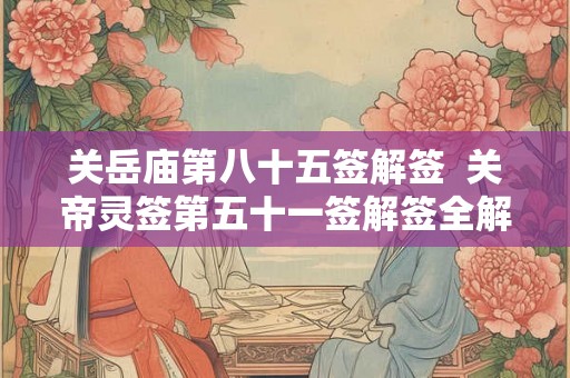关岳庙第八十五签解签  关帝灵签第五十一签解签全解