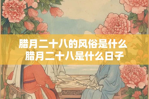 腊月二十八的风俗是什么 腊月二十八是什么日子 腊月二十八的风俗是什么 腊月二十八是什么日子
