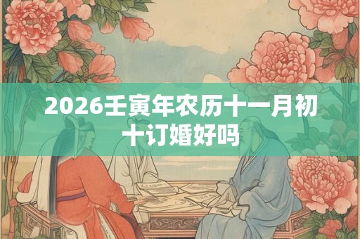 2026壬寅年农历十一月初十订婚好吗 2026壬寅年农历十一月初十订婚好吗