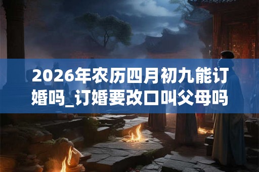 2026年农历四月初九能订婚吗_订婚要改口叫父母吗