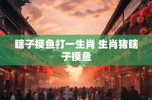 瞎子摸鱼打一生肖 生肖猪瞎子摸鱼 瞎子摸鱼打一生肖 生肖猪瞎子摸鱼