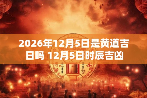 2026年12月5日是黄道吉日吗 12月5日时辰吉凶