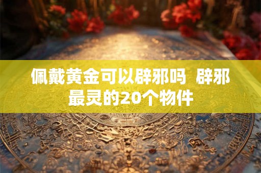 佩戴黄金可以辟邪吗  辟邪最灵的20个物件