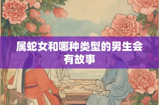 属蛇女和哪种类型的男生会有故事 属蛇女和哪种类型的男生会有故事