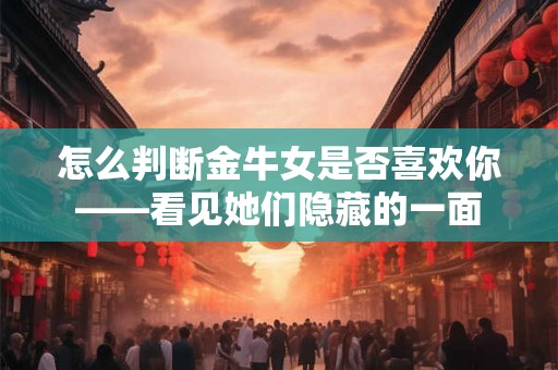 怎么判断金牛女是否喜欢你——看见她们隐藏的一面