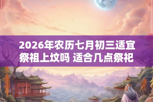 2026年农历七月初三适宜祭祖上坟吗 适合几点祭祀 2026年农历七月初三适宜祭祖上坟吗 适合几点祭祀