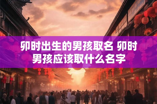 卯时出生的男孩取名 卯时男孩应该取什么名字 卯时出生的男孩取名 卯时男孩应该取什么名字