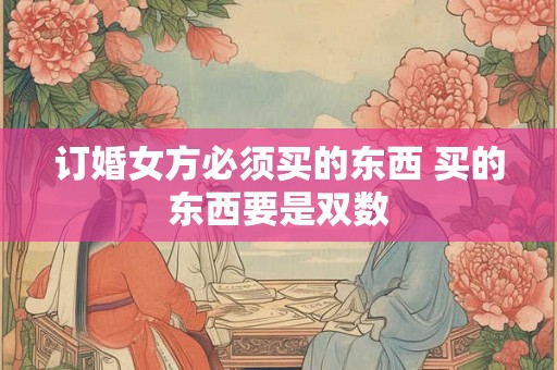 订婚女方必须买的东西 买的东西要是双数