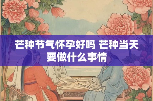 芒种节气怀孕好吗 芒种当天要做什么事情