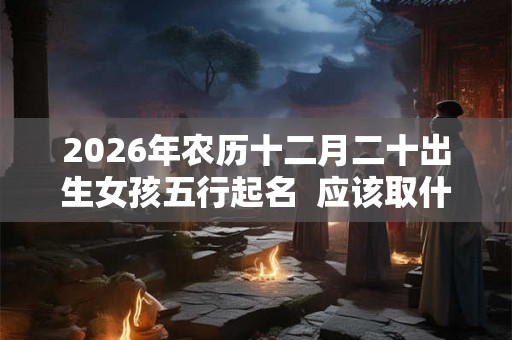 2026年农历十二月二十出生女孩五行起名  应该取什么名字