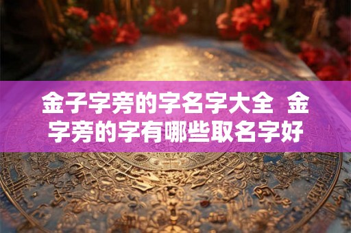 金子字旁的字名字大全 金字旁的字有哪些取名字好 金子字旁的字名字大全 金字旁的字有哪些取名字好