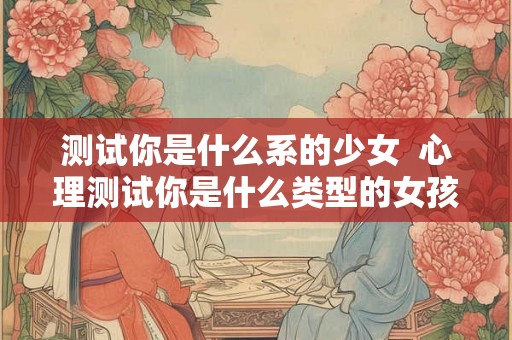 测试你是什么系的少女  心理测试你是什么类型的女孩