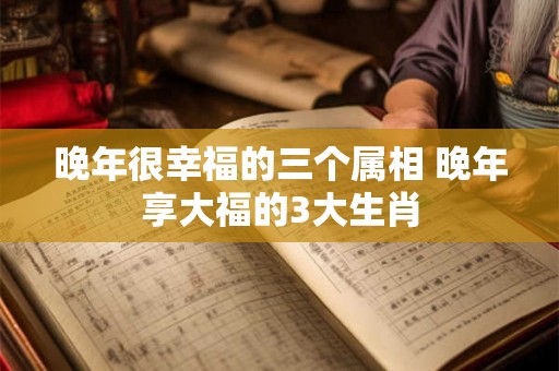 晚年很幸福的三个属相 晚年享大福的3大生肖