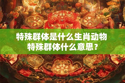 特殊群体是什么生肖动物 特殊群体什么意思？