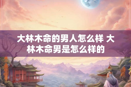 大林木命的男人怎么样 大林木命男是怎么样的