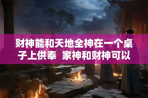 财神能和天地全神在一个桌子上供奉  家神和财神可以一起供奉吗