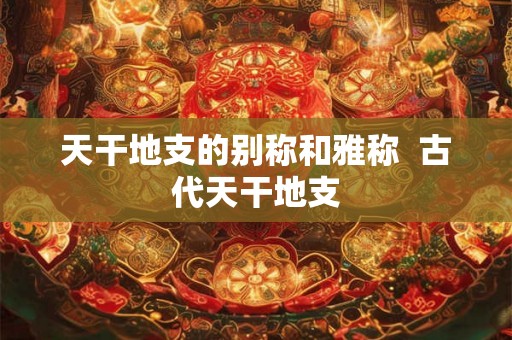 天干地支的别称和雅称  古代天干地支