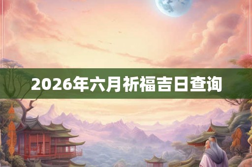 2026年六月祈福吉日查询 2026年六月祈福吉日查询
