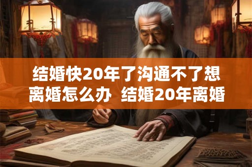 结婚快20年了沟通不了想离婚怎么办  结婚20年离婚谁更难过