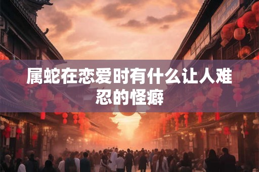 属蛇在恋爱时有什么让人难忍的怪癖