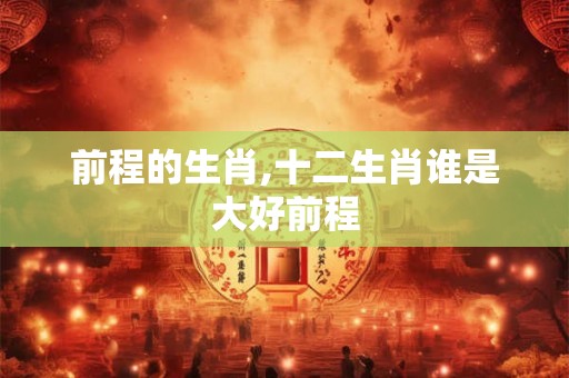 前程的生肖,十二生肖谁是大好前程