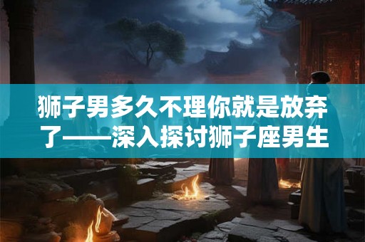 狮子男多久不理你就是放弃了——深入探讨狮子座男生的沉默背后的真正含义