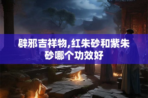 辟邪吉祥物,红朱砂和紫朱砂哪个功效好