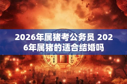 2026年属猪考公务员 2026年属猪的适合结婚吗