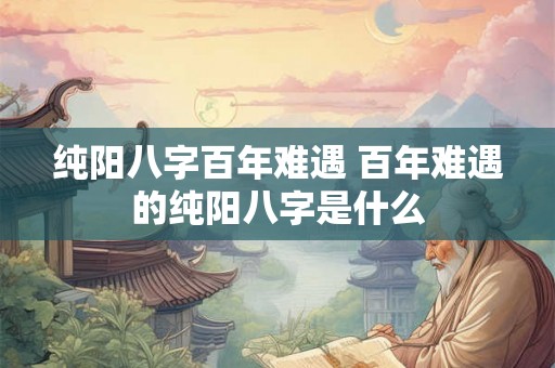 纯阳八字百年难遇 百年难遇的纯阳八字是什么