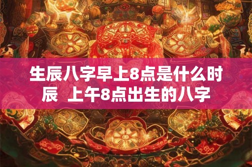 生辰八字早上8点是什么时辰  上午8点出生的八字