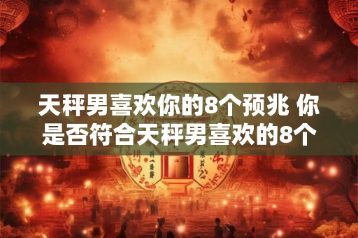 天秤男喜欢你的8个预兆 你是否符合天秤男喜欢的8个特征