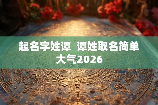 起名字姓谭  谭姓取名简单大气2026