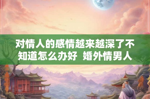 对情人的感情越来越深了不知道怎么办好 婚外情男人有真感情吗 对情人的感情越来越深了不知道怎么办好 婚外情男人有真感情吗