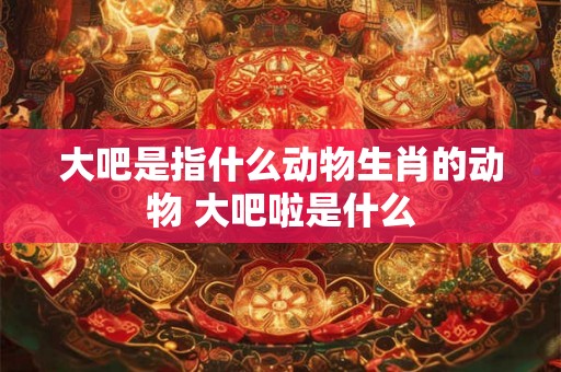 大吧是指什么动物生肖的动物 大吧啦是什么 大吧是指什么动物生肖的动物 大吧啦是什么