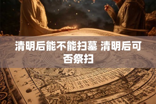 清明后能不能扫墓 清明后可否祭扫