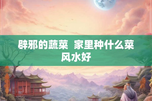 辟邪的蔬菜  家里种什么菜风水好