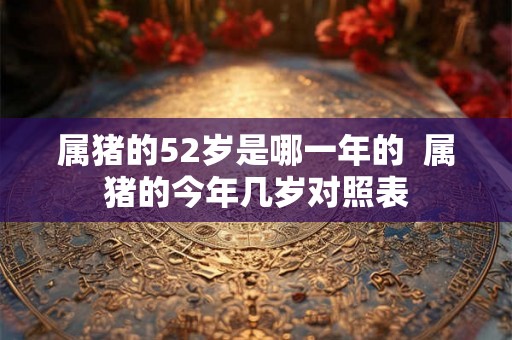 属猪的52岁是哪一年的  属猪的今年几岁对照表