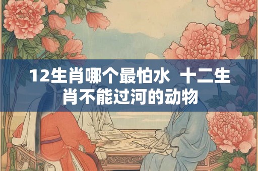 12生肖哪个最怕水  十二生肖不能过河的动物