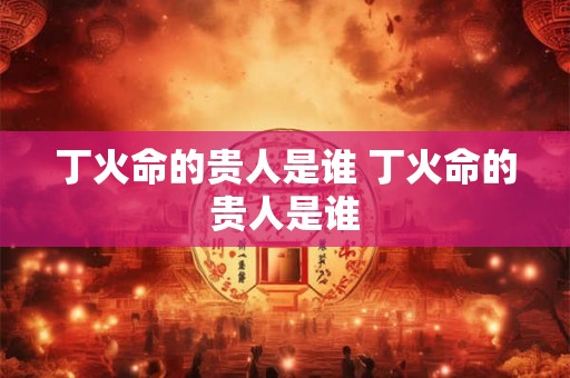 丁火命的贵人是谁 丁火命的贵人是谁 丁火命的贵人是谁 丁火命的贵人是谁