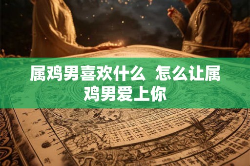 属鸡男喜欢什么 怎么让属鸡男爱上你 属鸡男喜欢什么 怎么让属鸡男爱上你
