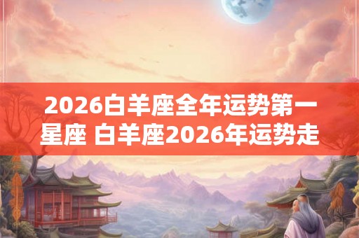 2026白羊座全年运势第一星座 白羊座2026年运势走向 2026白羊座全年运势第一星座 白羊座2026年运势走向