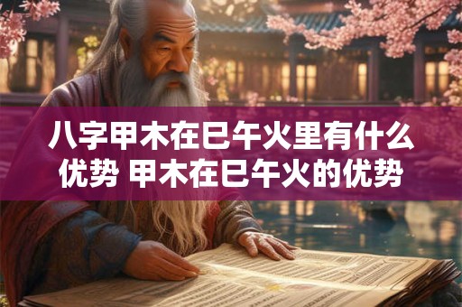 八字甲木在巳午火里有什么优势 甲木在巳午火的优势